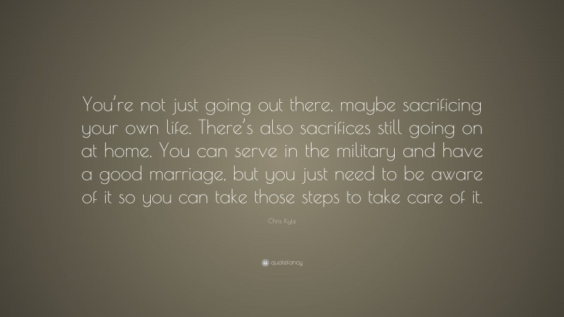Chris Kyle Quote: “You’re not just going out there, maybe sacrificing your own life. There’s also sacrifices still going on at home. You can serve in the military and have a good marriage, but you just need to be aware of it so you can take those steps to take care of it.”