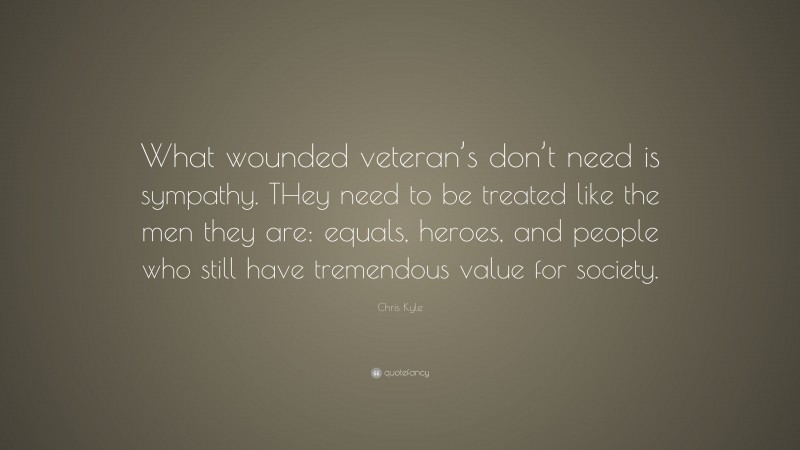 Chris Kyle Quote: “What wounded veteran’s don’t need is sympathy. THey need to be treated like the men they are: equals, heroes, and people who still have tremendous value for society.”