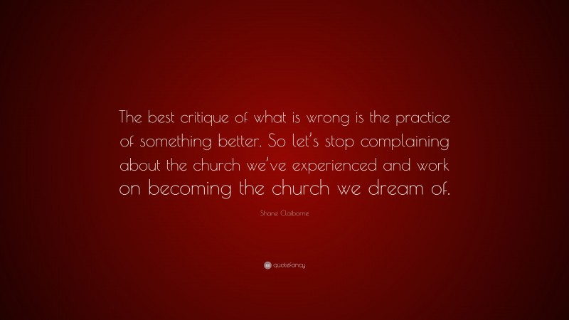 Shane Claiborne Quote: “The best critique of what is wrong is the practice of something better. So let’s stop complaining about the church we’ve experienced and work on becoming the church we dream of.”