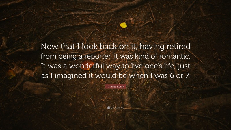 Charles Kuralt Quote: “Now that I look back on it, having retired from being a reporter, it was kind of romantic. It was a wonderful way to live one’s life, just as I imagined it would be when I was 6 or 7.”