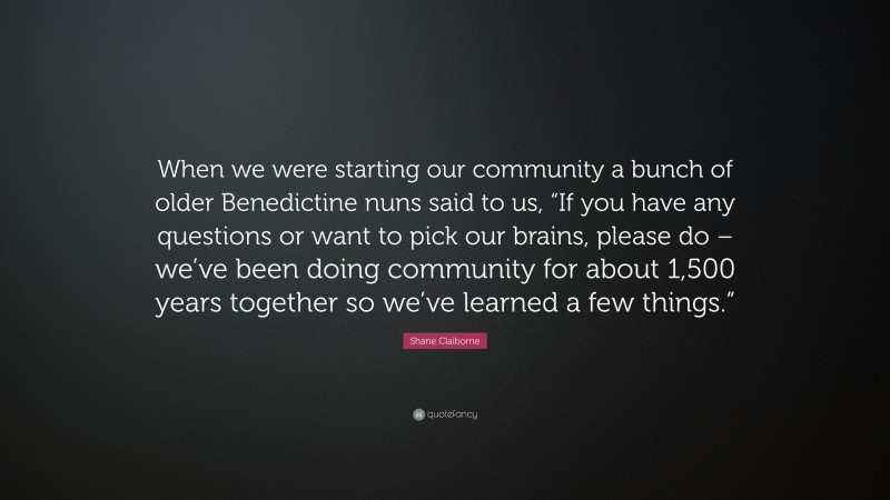 Shane Claiborne Quote: “When we were starting our community a bunch of older Benedictine nuns said to us, “If you have any questions or want to pick our brains, please do – we’ve been doing community for about 1,500 years together so we’ve learned a few things.””