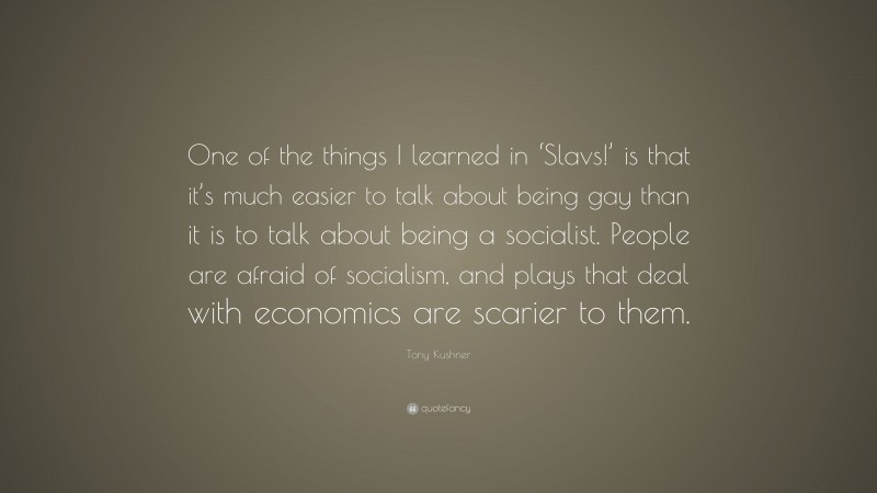 Tony Kushner Quote: “One of the things I learned in ‘Slavs!’ is that it’s much easier to talk about being gay than it is to talk about being a socialist. People are afraid of socialism, and plays that deal with economics are scarier to them.”
