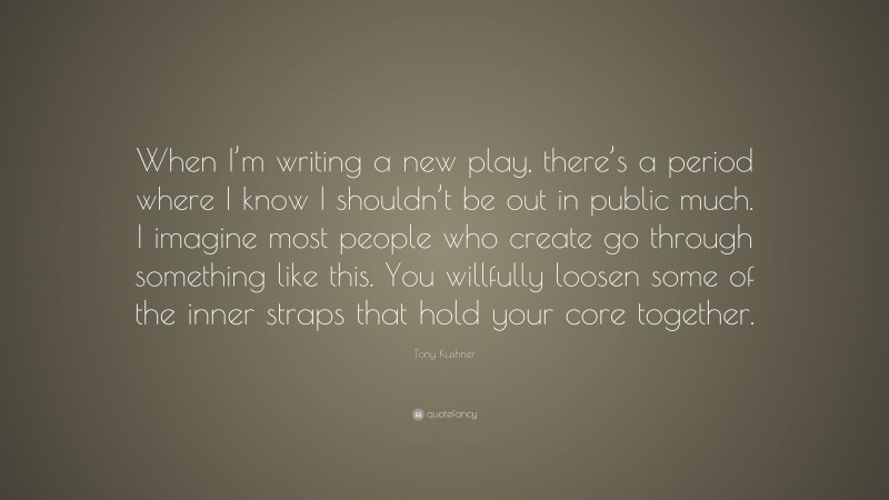 Tony Kushner Quote: “When I’m writing a new play, there’s a period where I know I shouldn’t be out in public much. I imagine most people who create go through something like this. You willfully loosen some of the inner straps that hold your core together.”