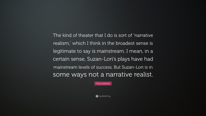 Tony Kushner Quote: “The kind of theater that I do is sort of ‘narrative realism,’ which I think in the broadest sense is legitimate to say is mainstream. I mean, in a certain sense, Suzan-Lori’s plays have had mainstream levels of success. But Suzan-Lori is in some ways not a narrative realist.”