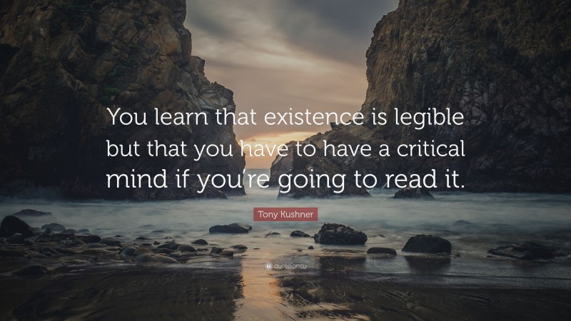 Tony Kushner Quote: “You learn that existence is legible but that you have to have a critical mind if you’re going to read it.”