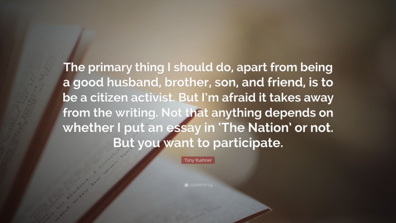 Tony Kushner Quote: “The primary thing I should do, apart from being a good husband, brother, son, and friend, is to be a citizen activist. But I’m afraid it takes away from the writing. Not that anything depends on whether I put an essay in ‘The Nation’ or not. But you want to participate.”