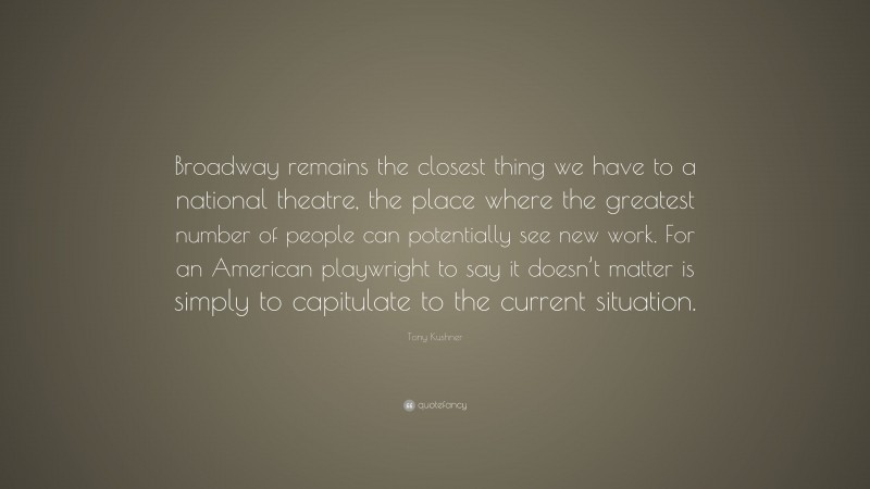 Tony Kushner Quote: “Broadway remains the closest thing we have to a national theatre, the place where the greatest number of people can potentially see new work. For an American playwright to say it doesn’t matter is simply to capitulate to the current situation.”