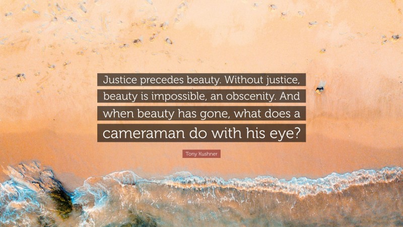 Tony Kushner Quote: “Justice precedes beauty. Without justice, beauty is impossible, an obscenity. And when beauty has gone, what does a cameraman do with his eye?”