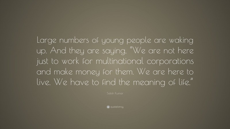 Satish Kumar Quote: “Large numbers of young people are waking up. And they are saying, “We are not here just to work for multinational corporations and make money for them. We are here to live. We have to find the meaning of life.””