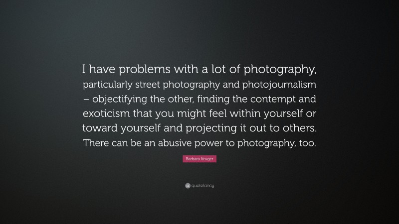 Barbara Kruger Quote: “I have problems with a lot of photography, particularly street photography and photojournalism – objectifying the other, finding the contempt and exoticism that you might feel within yourself or toward yourself and projecting it out to others. There can be an abusive power to photography, too.”