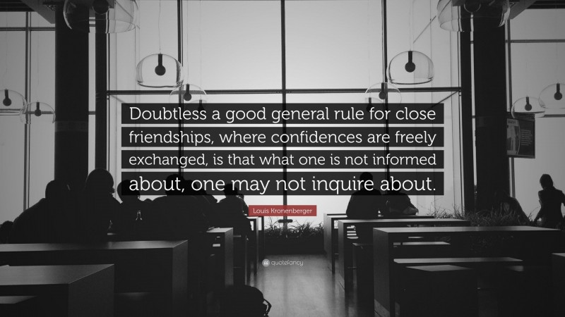 Louis Kronenberger Quote: “Doubtless a good general rule for close friendships, where confidences are freely exchanged, is that what one is not informed about, one may not inquire about.”