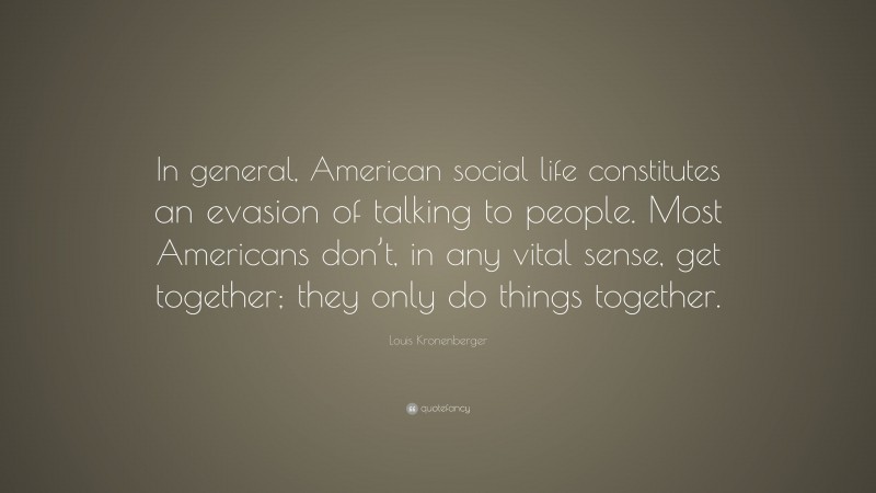 Louis Kronenberger Quote: “In general, American social life constitutes an evasion of talking to people. Most Americans don’t, in any vital sense, get together; they only do things together.”