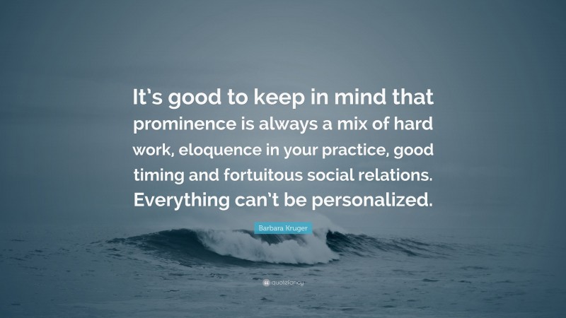 Barbara Kruger Quote: “It’s good to keep in mind that prominence is always a mix of hard work, eloquence in your practice, good timing and fortuitous social relations. Everything can’t be personalized.”