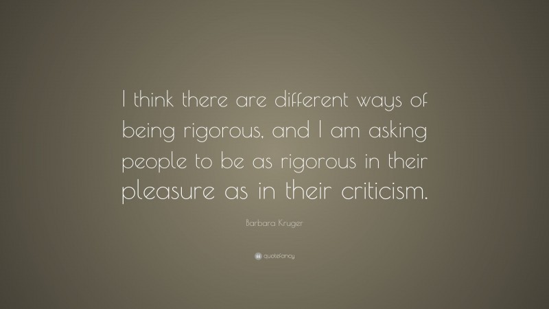 Barbara Kruger Quote: “I think there are different ways of being rigorous, and I am asking people to be as rigorous in their pleasure as in their criticism.”