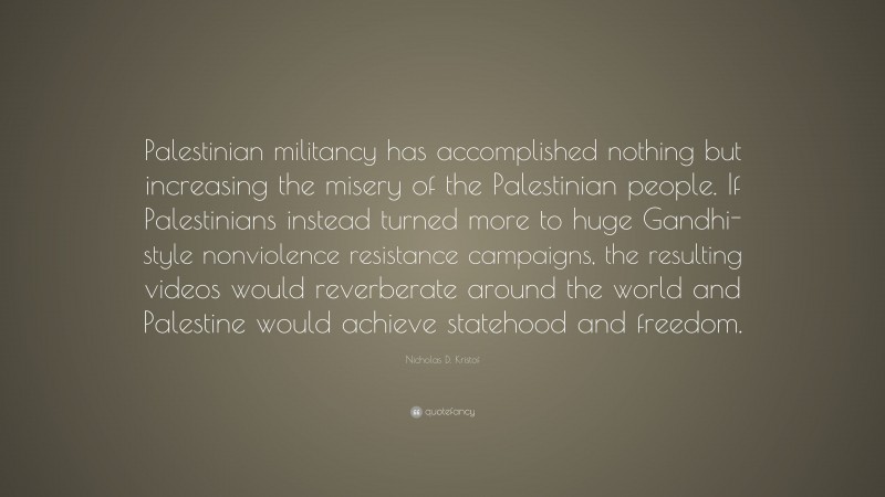 Nicholas D. Kristof Quote: “Palestinian militancy has accomplished nothing but increasing the misery of the Palestinian people. If Palestinians instead turned more to huge Gandhi-style nonviolence resistance campaigns, the resulting videos would reverberate around the world and Palestine would achieve statehood and freedom.”