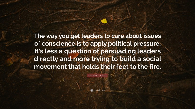 Nicholas D. Kristof Quote: “The way you get leaders to care about issues of conscience is to apply political pressure. It’s less a question of persuading leaders directly and more trying to build a social movement that holds their feet to the fire.”