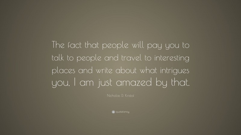Nicholas D. Kristof Quote: “The fact that people will pay you to talk to people and travel to interesting places and write about what intrigues you, I am just amazed by that.”