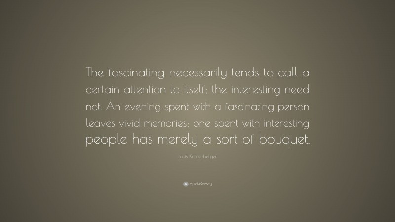 Louis Kronenberger Quote: “The fascinating necessarily tends to call a certain attention to itself; the interesting need not. An evening spent with a fascinating person leaves vivid memories; one spent with interesting people has merely a sort of bouquet.”