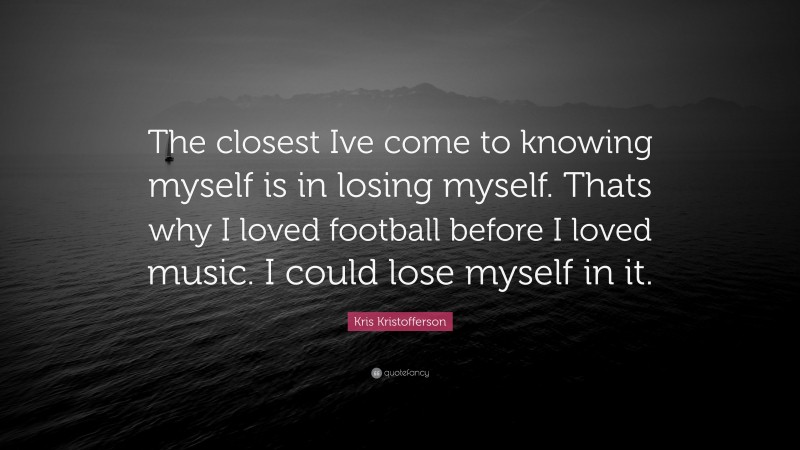 Kris Kristofferson Quote: “The closest Ive come to knowing myself is in losing myself. Thats why I loved football before I loved music. I could lose myself in it.”