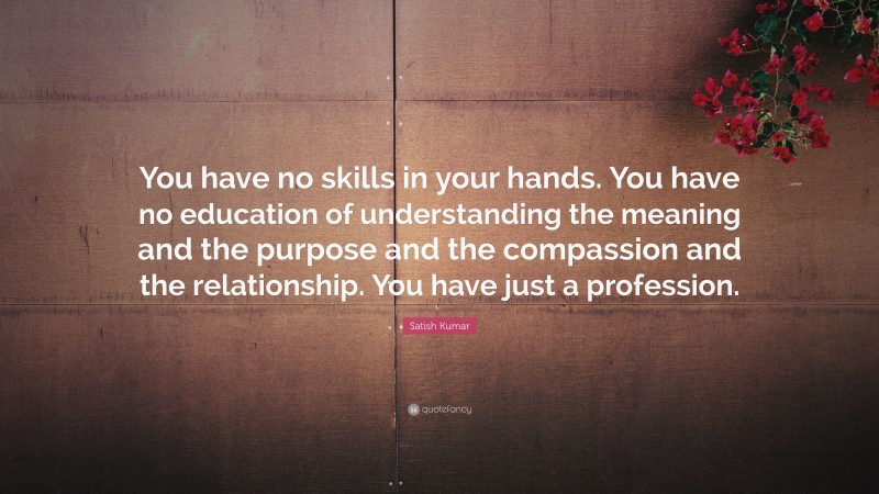 Satish Kumar Quote: “You have no skills in your hands. You have no education of understanding the meaning and the purpose and the compassion and the relationship. You have just a profession.”