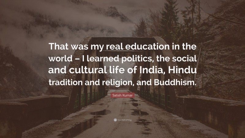 Satish Kumar Quote: “That was my real education in the world – I learned politics, the social and cultural life of India, Hindu tradition and religion, and Buddhism.”