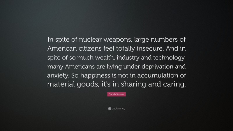 Satish Kumar Quote: “In spite of nuclear weapons, large numbers of American citizens feel totally insecure. And in spite of so much wealth, industry and technology, many Americans are living under deprivation and anxiety. So happiness is not in accumulation of material goods, it’s in sharing and caring.”
