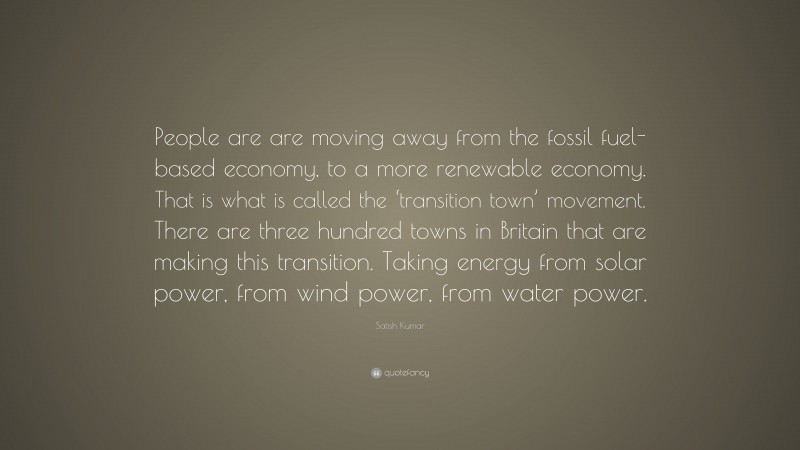 Satish Kumar Quote: “People are are moving away from the fossil fuel-based economy, to a more renewable economy. That is what is called the ‘transition town’ movement. There are three hundred towns in Britain that are making this transition. Taking energy from solar power, from wind power, from water power.”
