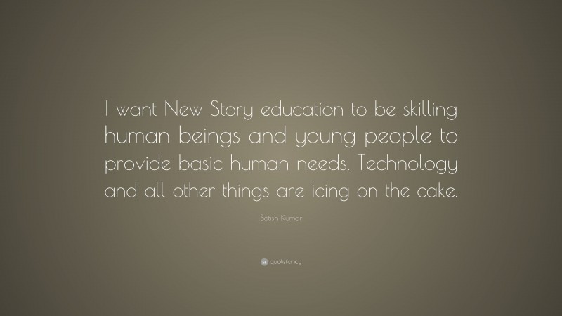 Satish Kumar Quote: “I want New Story education to be skilling human beings and young people to provide basic human needs. Technology and all other things are icing on the cake.”