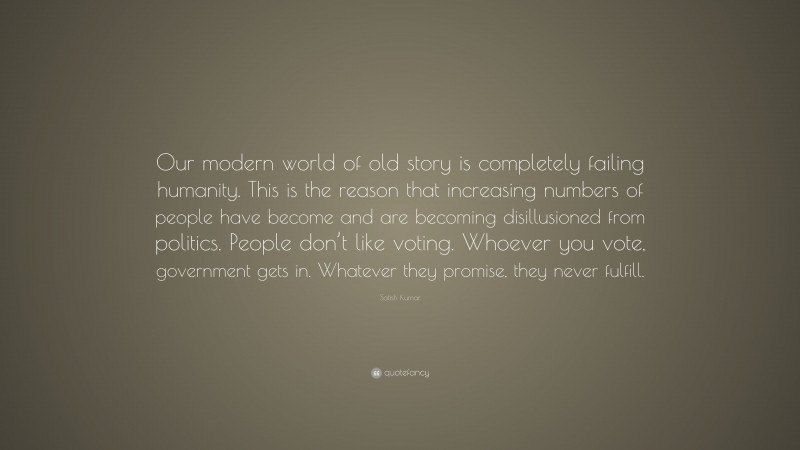 Satish Kumar Quote: “Our modern world of old story is completely failing humanity. This is the reason that increasing numbers of people have become and are becoming disillusioned from politics. People don’t like voting. Whoever you vote, government gets in. Whatever they promise, they never fulfill.”
