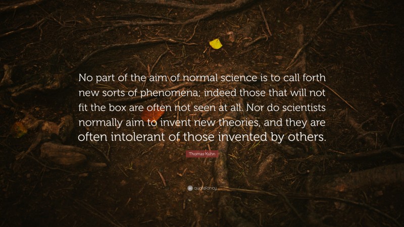 Thomas Kuhn Quote: “No part of the aim of normal science is to call forth new sorts of phenomena; indeed those that will not fit the box are often not seen at all. Nor do scientists normally aim to invent new theories, and they are often intolerant of those invented by others.”
