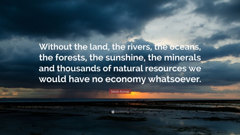 Satish Kumar Quote: “Without the land, the rivers, the oceans, the forests, the sunshine, the minerals and thousands of natural resources we would have no economy whatsoever.”