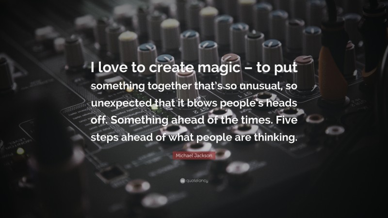 Michael Jackson Quote: “I love to create magic – to put something together that’s so unusual, so unexpected that it blows people’s heads off. Something ahead of the times. Five steps ahead of what people are thinking.”