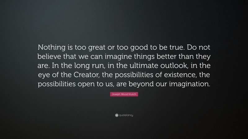 Joseph Wood Krutch Quote: “Nothing is too great or too good to be true. Do not believe that we can imagine things better than they are. In the long run, in the ultimate outlook, in the eye of the Creator, the possibilities of existence, the possibilities open to us, are beyond our imagination.”