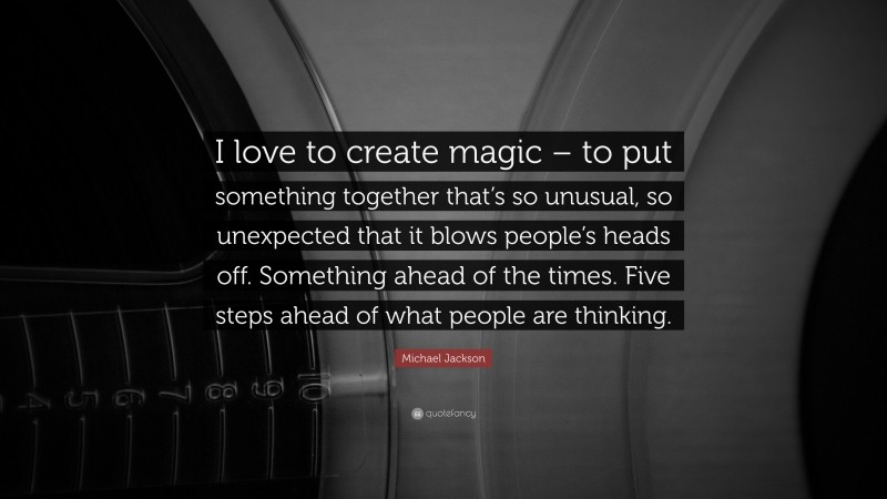 Michael Jackson Quote: “I love to create magic – to put something together that’s so unusual, so unexpected that it blows people’s heads off. Something ahead of the times. Five steps ahead of what people are thinking.”
