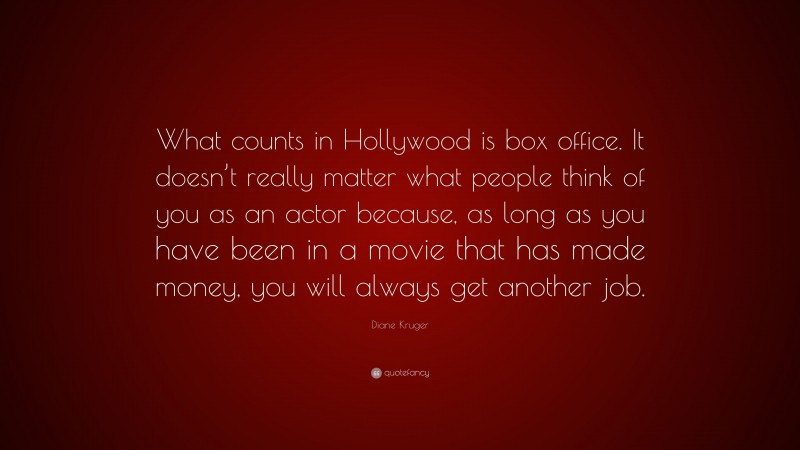 Diane Kruger Quote: “What counts in Hollywood is box office. It doesn’t really matter what people think of you as an actor because, as long as you have been in a movie that has made money, you will always get another job.”