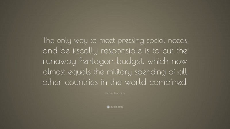 Dennis Kucinich Quote: “The only way to meet pressing social needs and be fiscally responsible is to cut the runaway Pentagon budget, which now almost equals the military spending of all other countries in the world combined.”