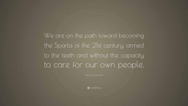 Dennis Kucinich Quote: “We are on the path toward becoming the Sparta of the 21st century, armed to the teeth and without the capacity to care for our own people.”