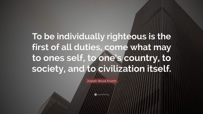 Joseph Wood Krutch Quote: “To be individually righteous is the first of all duties, come what may to ones self, to one’s country, to society, and to civilization itself.”
