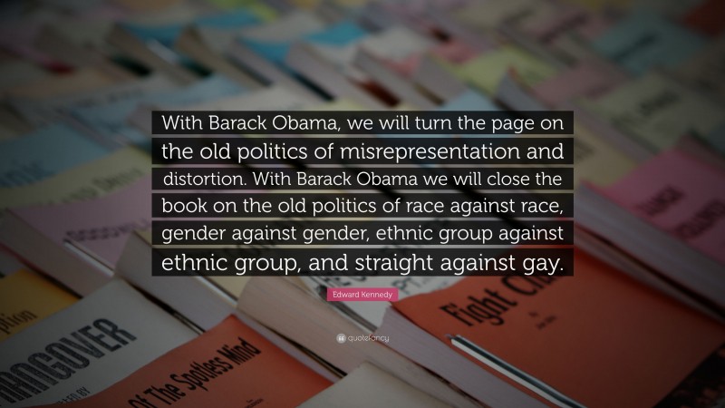 Edward Kennedy Quote: “With Barack Obama, we will turn the page on the old politics of misrepresentation and distortion. With Barack Obama we will close the book on the old politics of race against race, gender against gender, ethnic group against ethnic group, and straight against gay.”
