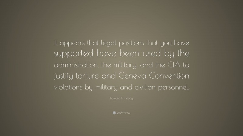 Edward Kennedy Quote: “It appears that legal positions that you have supported have been used by the administration, the military, and the CIA to justify torture and Geneva Convention violations by military and civilian personnel.”