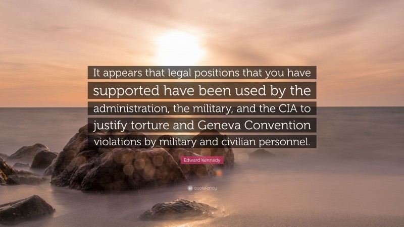 Edward Kennedy Quote: “It appears that legal positions that you have supported have been used by the administration, the military, and the CIA to justify torture and Geneva Convention violations by military and civilian personnel.”