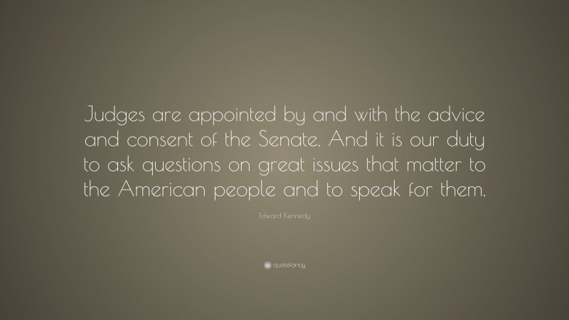 Edward Kennedy Quote: “Judges are appointed by and with the advice and consent of the Senate. And it is our duty to ask questions on great issues that matter to the American people and to speak for them.”