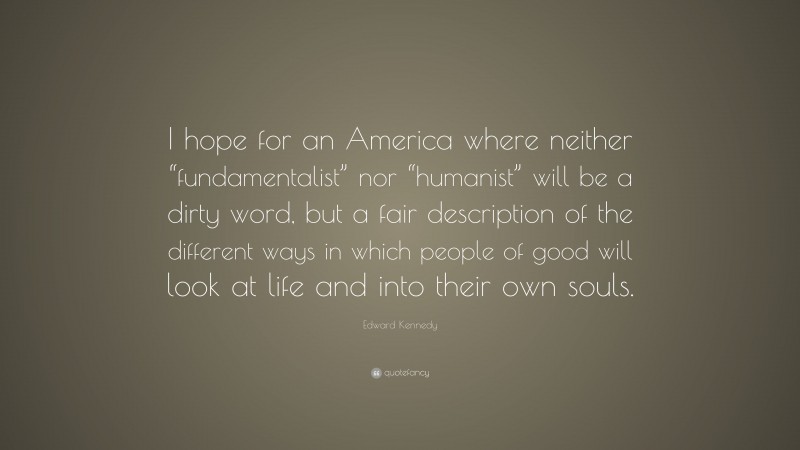 Edward Kennedy Quote: “I hope for an America where neither “fundamentalist” nor “humanist” will be a dirty word, but a fair description of the different ways in which people of good will look at life and into their own souls.”