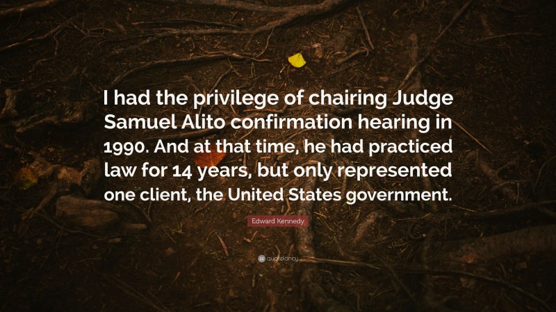 Edward Kennedy Quote: “I had the privilege of chairing Judge Samuel Alito confirmation hearing in 1990. And at that time, he had practiced law for 14 years, but only represented one client, the United States government.”