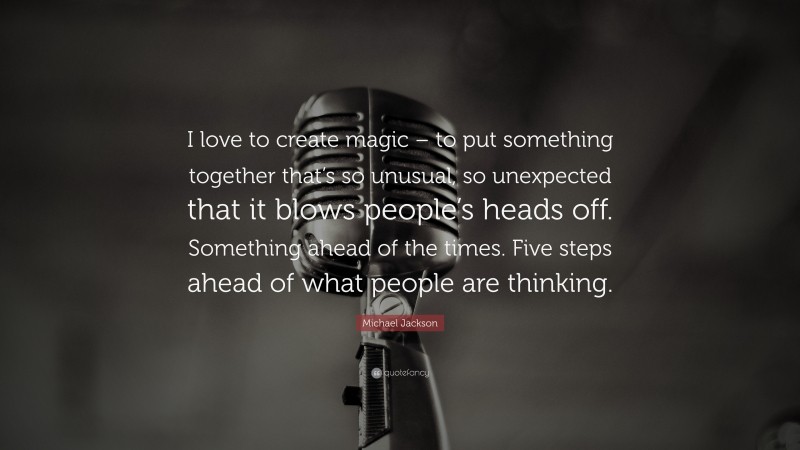 Michael Jackson Quote: “I love to create magic – to put something together that’s so unusual, so unexpected that it blows people’s heads off. Something ahead of the times. Five steps ahead of what people are thinking.”