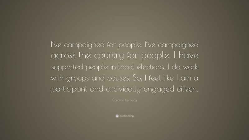 Caroline Kennedy Quote: “I’ve campaigned for people. I’ve campaigned across the country for people. I have supported people in local elections. I do work with groups and causes. So, I feel like I am a participant and a civically-engaged citizen.”
