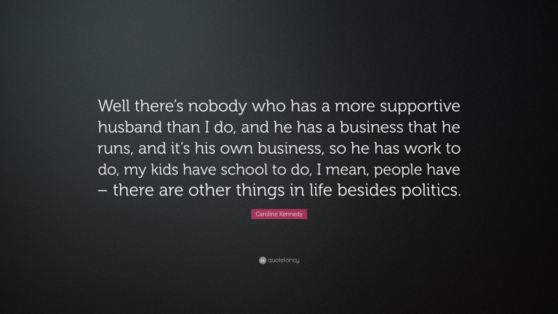 Caroline Kennedy Quote: “Well there’s nobody who has a more supportive husband than I do, and he has a business that he runs, and it’s his own business, so he has work to do, my kids have school to do, I mean, people have – there are other things in life besides politics.”