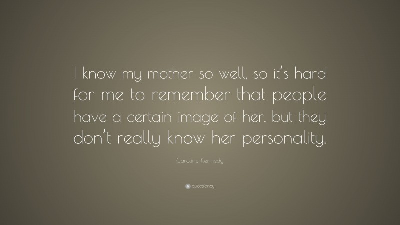 Caroline Kennedy Quote: “I know my mother so well, so it’s hard for me to remember that people have a certain image of her, but they don’t really know her personality.”