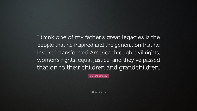 Caroline Kennedy Quote: “I think one of my father’s great legacies is the people that he inspired and the generation that he inspired transformed America through civil rights, women’s rights, equal justice, and they’ve passed that on to their children and grandchildren.”
