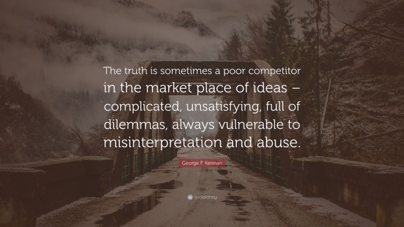 George F. Kennan Quote: “The truth is sometimes a poor competitor in the market place of ideas – complicated, unsatisfying, full of dilemmas, always vulnerable to misinterpretation and abuse.”